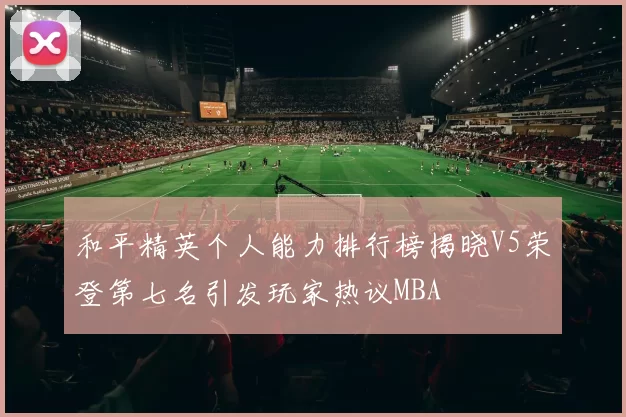 和平精英个人能力排行榜揭晓V5荣登第七名引发玩家热议MBA