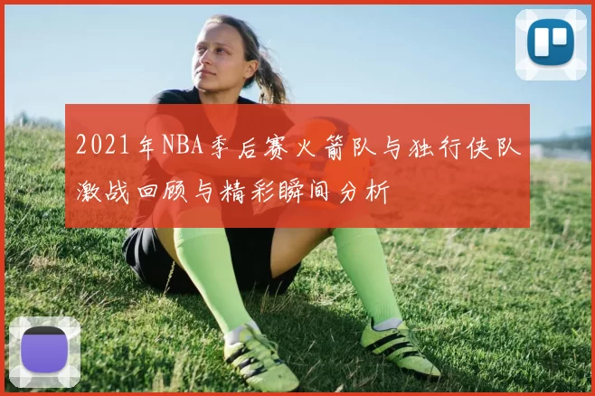 2021年NBA季后赛火箭队与独行侠队激战回顾与精彩瞬间分析