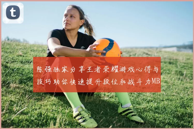陈强独家分享王者荣耀游戏心得与技巧助你快速提升段位和战斗力MBA