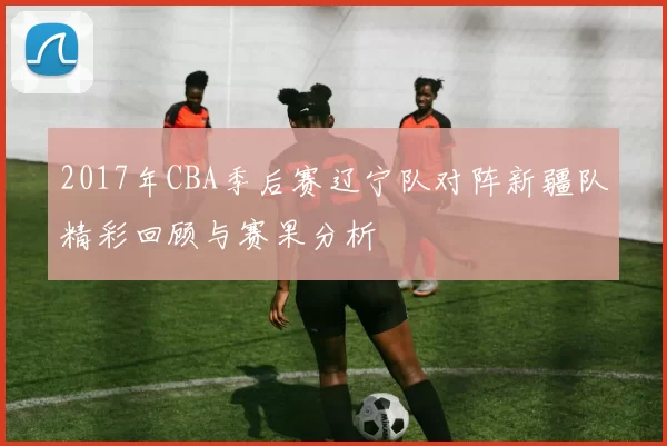 2017年CBA季后赛辽宁队对阵新疆队精彩回顾与赛果分析