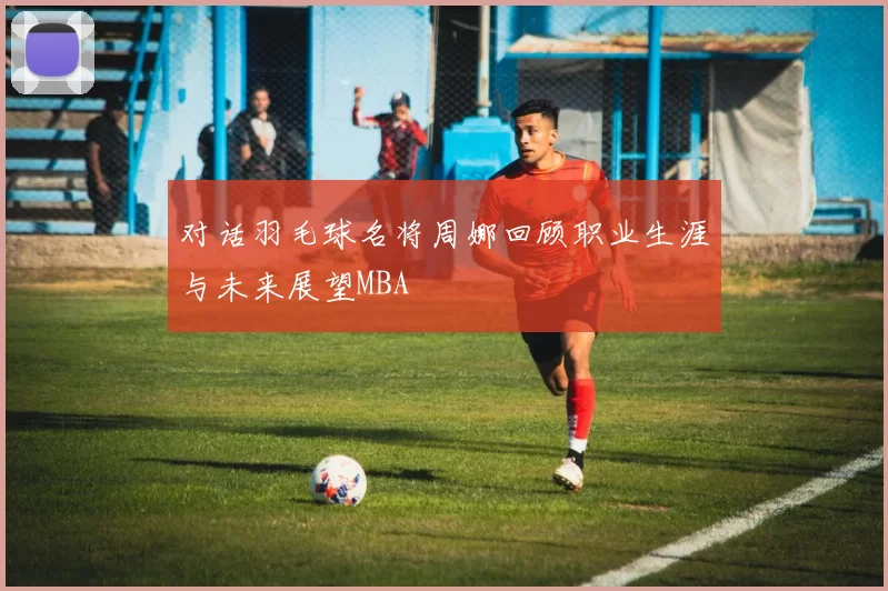 对话羽毛球名将周娜回顾职业生涯与未来展望MBA