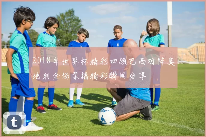 2018年世界杯精彩回顾巴西对阵奥地利全场录播精彩瞬间分享