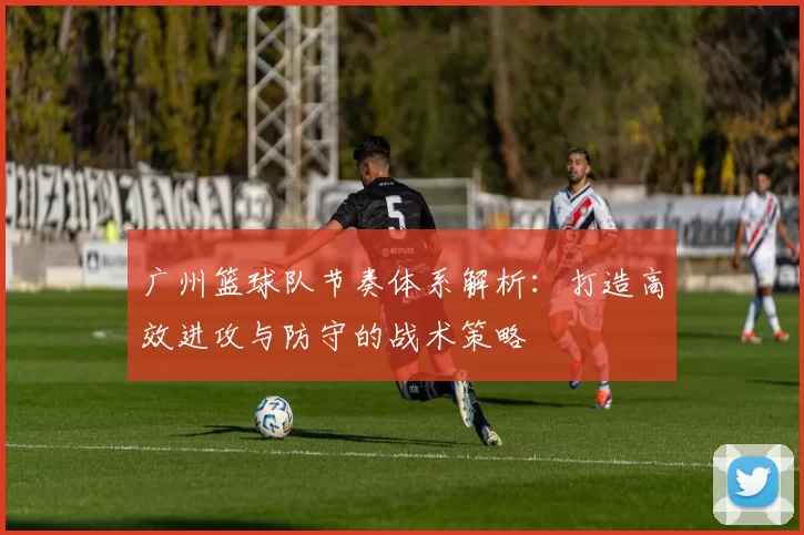 广州篮球队节奏体系解析：打造高效进攻与防守的战术策略