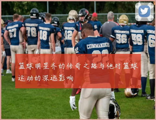 篮球明星齐的传奇之路与他对篮球运动的深远影响