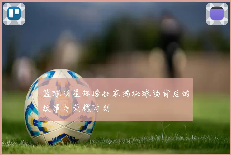 篮球明星路透独家揭秘球场背后的故事与荣耀时刻