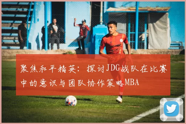 聚焦和平精英：探讨JDG战队在比赛中的意识与团队协作策略MBA