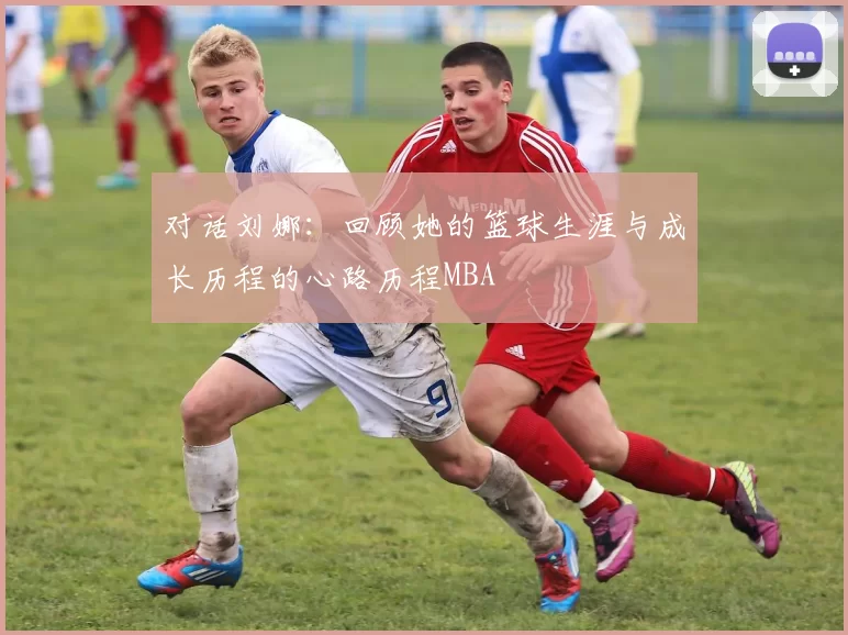 对话刘娜：回顾她的篮球生涯与成长历程的心路历程MBA