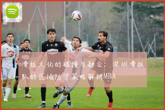 滑板文化的碰撞与融合：深圳滑板队的区域防守策略解析MBA