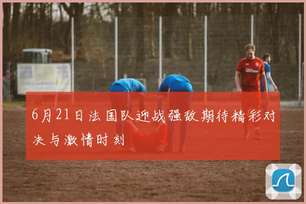 6月21日法国队迎战强敌期待精彩对决与激情时刻
