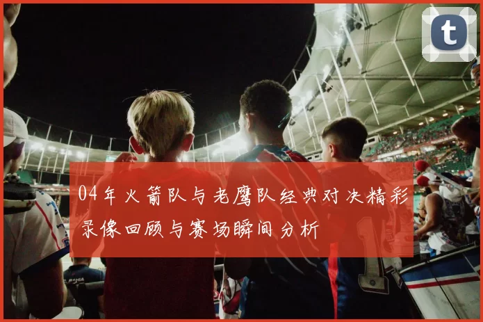 04年火箭队与老鹰队经典对决精彩录像回顾与赛场瞬间分析