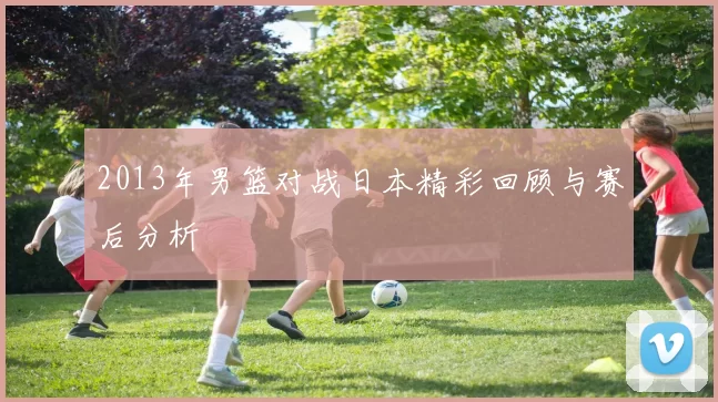 2013年男篮对战日本精彩回顾与赛后分析