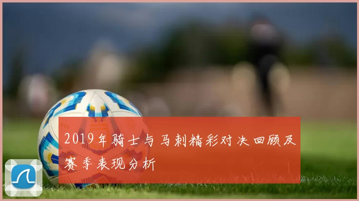 2019年骑士与马刺精彩对决回顾及赛季表现分析